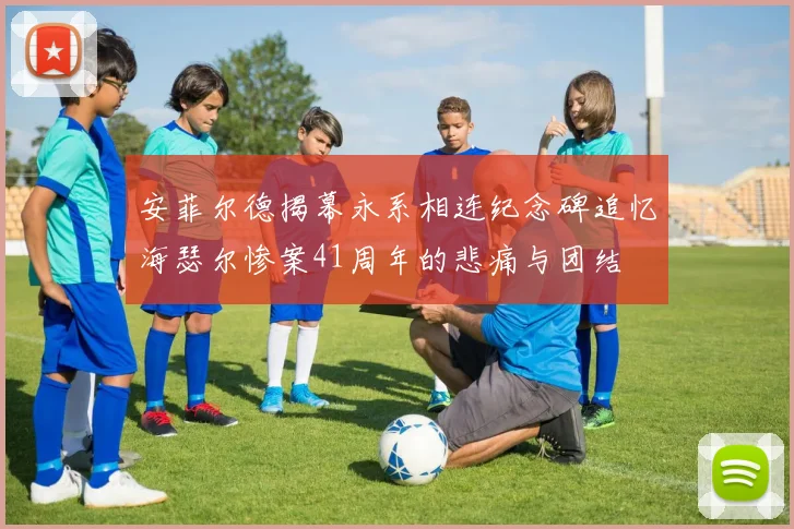 安菲尔德揭幕永系相连纪念碑追忆海瑟尔惨案41周年的悲痛与团结