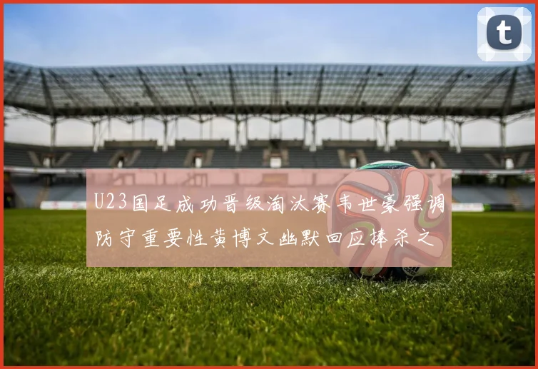 U23国足成功晋级淘汰赛韦世豪强调防守重要性黄博文幽默回应捧杀之说
