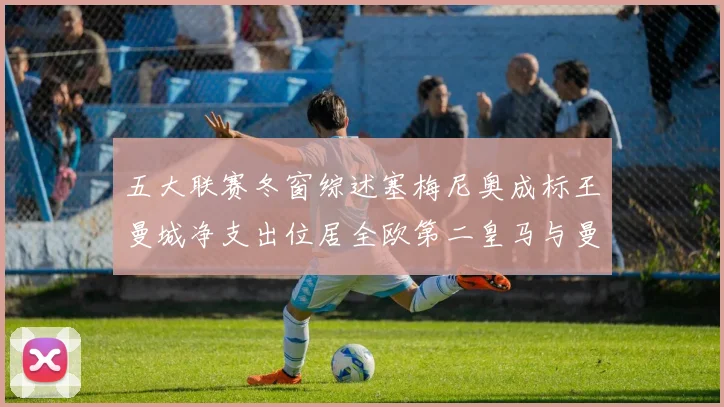 五大联赛冬窗综述塞梅尼奥成标王曼城净支出位居全欧第二皇马与曼联均未投入