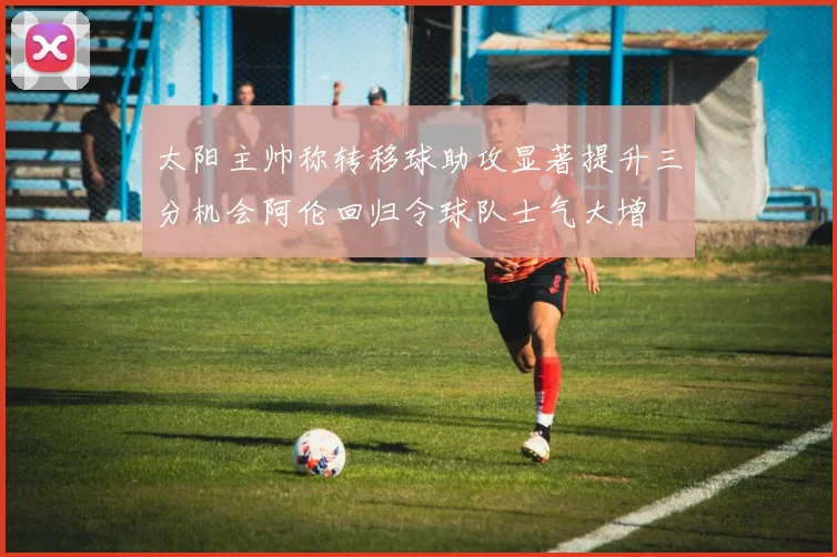 太阳主帅称转移球助攻显著提升三分机会阿伦回归令球队士气大增
